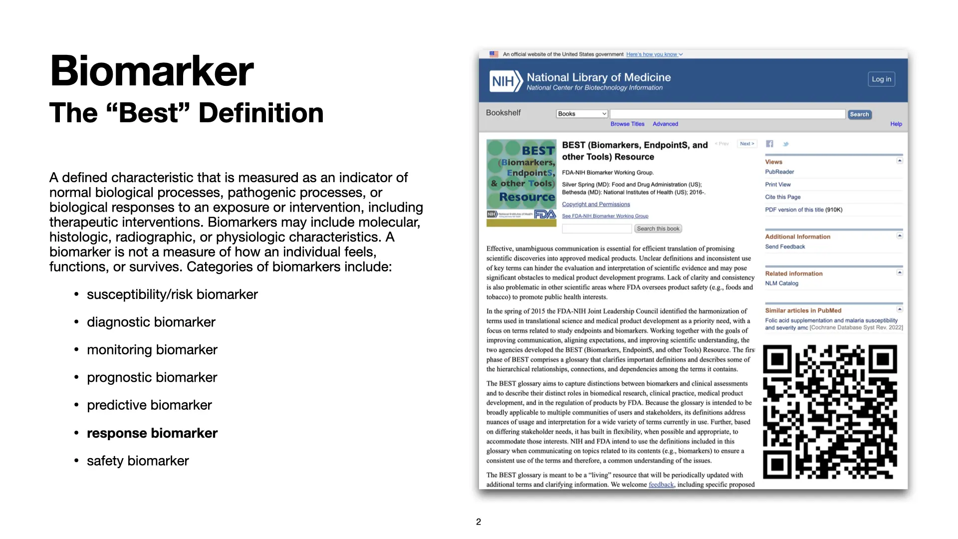 Slide 2: Biomarker: The 'Best' Definition. A defined characteristic that is measured as an indicator of normal biological processes, pathogenic processes, or biological responses to an exposure or intervention, including therapeutic interventions. Biomarkers may include molecular, histologic, radiographic, or physiologic characteristics. A biomarker is not a measure of how an individual feels, functions, or survives. Categories of biomarkers include: susceptibility/risk biomarker, diagnostic biomarker, monitoring biomarker, prognostic biomarker, predictive biomarker, response biomarker, and safety biomarker. Source: BEST Resource.