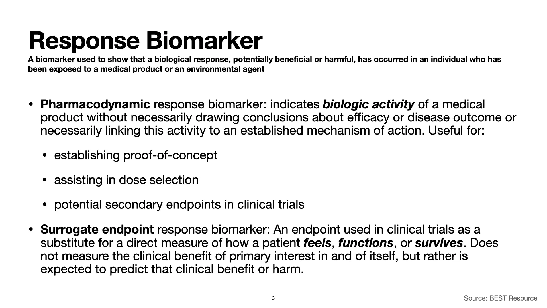 Slide 3: Response Biomarker: A biomarker used to show that a biological response, potentially beneficial or harmful, has occurred in an individual who has been exposed to a medical product or an environmental agent. Pharmacodynamic response biomarker: indicates biologic activity of a medical product without necessarily drawing conclusions about efficacy or disease outcome or necessarily linking this activity to an established mechanism of action. Useful for: establishing proof-of-concept, assisting in dose selection, and as potential secondary endpoints in clinical trials. Surrogate endpoint response biomarker: An endpoint used in clinical trials as a substitute for a direct measure of how a patient feels, functions, or survives. Does not measure the clinical benefit of primary interest in and of itself, but rather is expected to predict that clinical benefit or harm. Source: BEST Resource.
