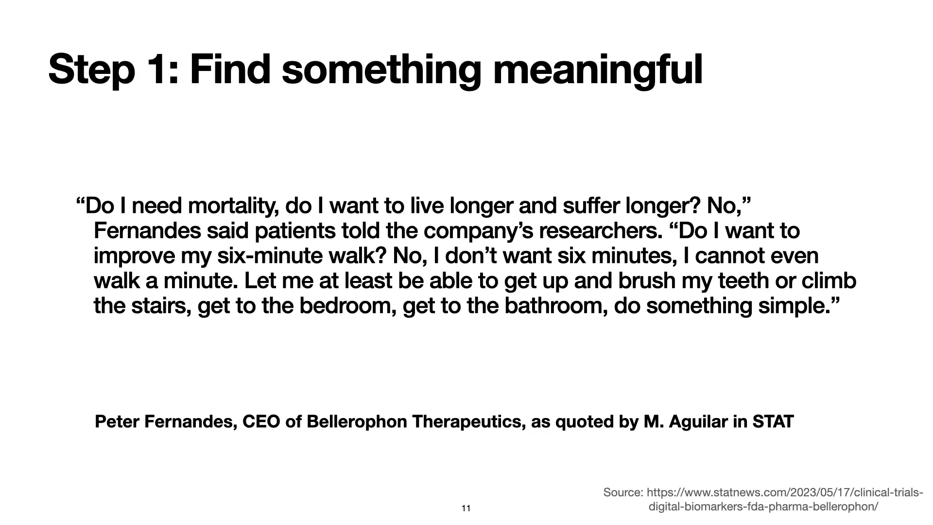 Slide 11: Step 1: Find something meaningful: 'Do I need mortality, do I want to live longer and suffer longer? No,' Fernandes said patients told the company’s researchers. 'Do I want to improve my six-minute walk? No, I don’t want six minutes, I cannot even walk a minute. Let me at least be able to get up and brush my teeth or climb the stairs, get to the bedroom, get to the bathroom, do something simple.' -Peter Fernandes, CEO of Bellerophon Therapeutics, as quoted by M. Aguilar in STAT. Source: https://www.statnews.com/2023/05/17/clinical-trials-digital-biomarkers-fda-pharma-bellerophon/.