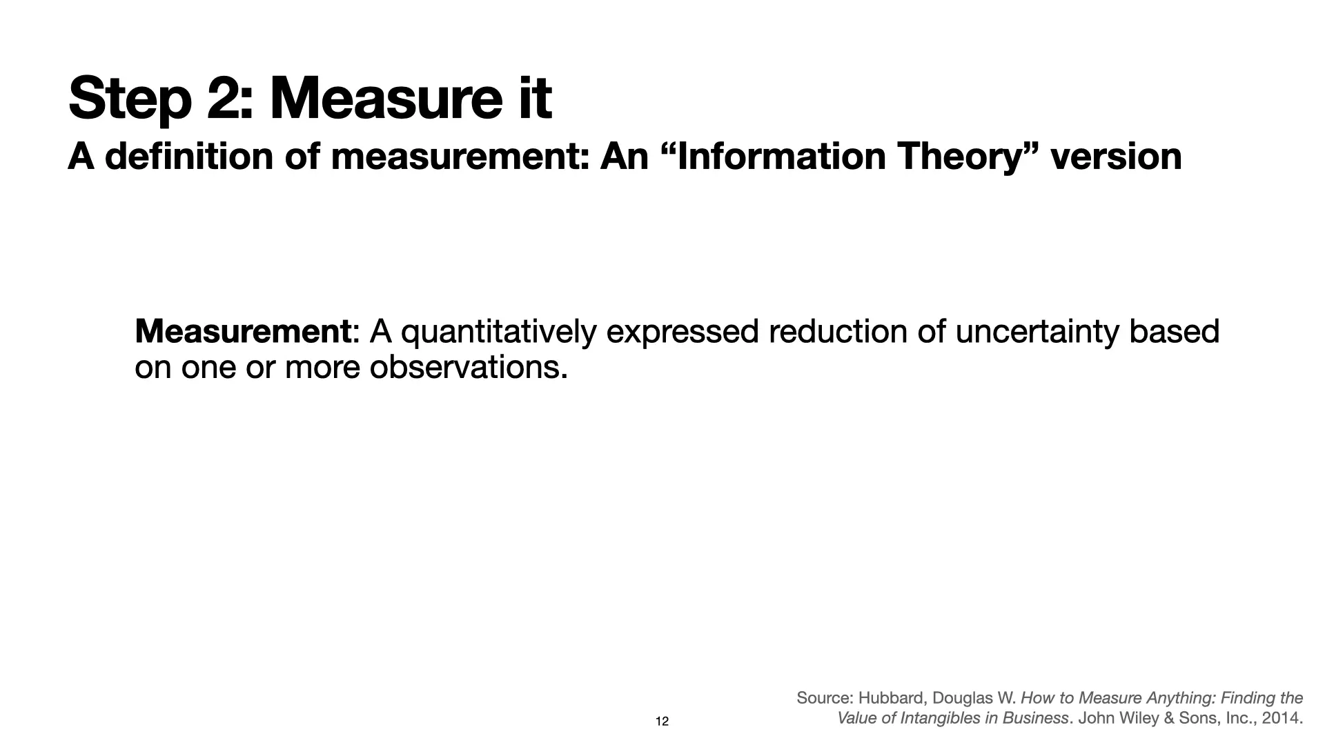 Slide 12: Step 2: Measure it: A definition of measurement: An 'Information Theory' version. Measurement: A quantitatively expressed reduction of uncertainty based on one or more observations. Source: Hubbard, Douglas W. How to Measure Anything: Finding the Value of Intangibles in Business. John Wiley & Sons, Inc., 2014.