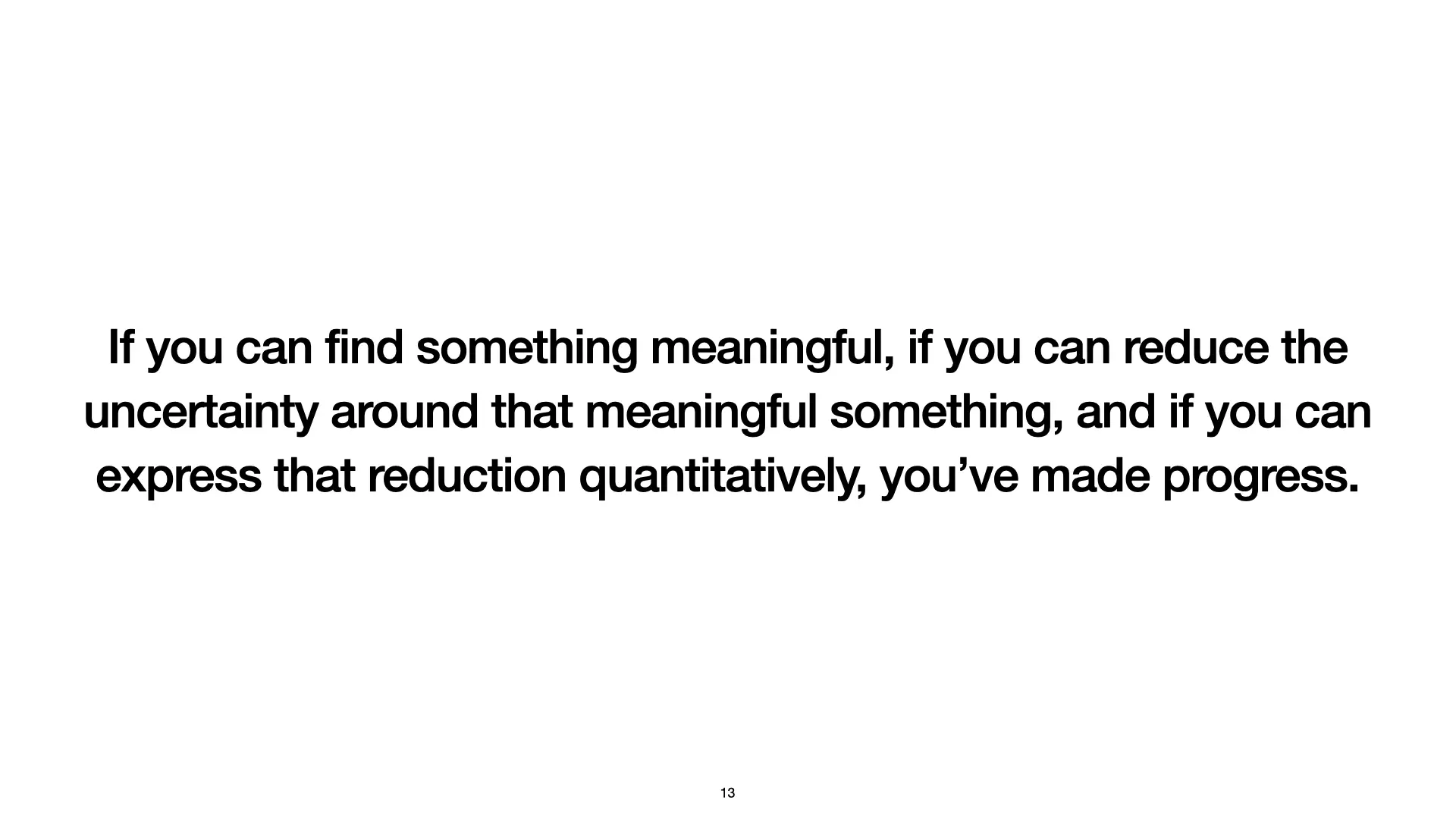 Slide 13: Conclusion: If you can find something meaningful, if you can reduce the uncertainty around that meaningful something, and if you can express that reduction quantitatively, you’ve made progress.
